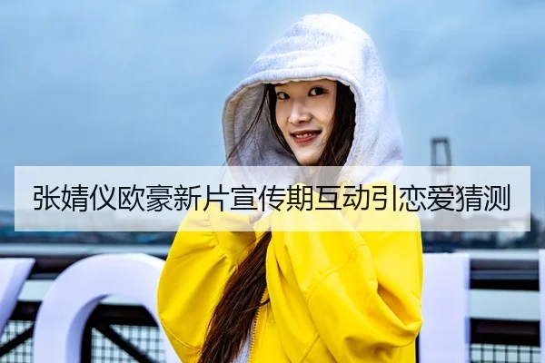 张婧仪欧豪新片宣传期互动引恋爱猜测